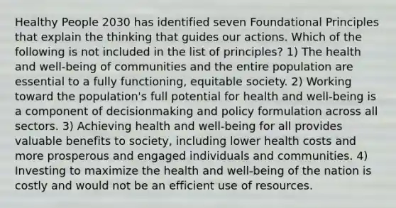 Healthy People 2030 has identified seven Foundational Principles that explain the thinking that guides our actions. Which of the following is not included in the list of principles? 1) The health and well-being of communities and the entire population are essential to a fully functioning, equitable society. 2) Working toward the population's full potential for health and well-being is a component of decisionmaking and policy formulation across all sectors. 3) Achieving health and well-being for all provides valuable benefits to society, including lower health costs and more prosperous and engaged individuals and communities. 4) Investing to maximize the health and well-being of the nation is costly and would not be an efficient use of resources.