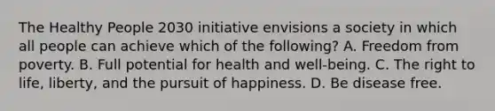 The Healthy People 2030 initiative envisions a society in which all people can achieve which of the following? A. Freedom from poverty. B. Full potential for health and well-being. C. The right to life, liberty, and the pursuit of happiness. D. Be disease free.