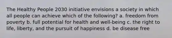 The Healthy People 2030 initiative envisions a society in which all people can achieve which of the following? a. freedom from poverty b. full potential for health and well-being c. the right to life, liberty, and the pursuit of happiness d. be disease free