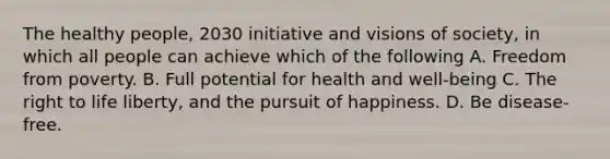 The healthy people, 2030 initiative and visions of society, in which all people can achieve which of the following A. Freedom from poverty. B. Full potential for health and well-being C. The right to life liberty, and the pursuit of happiness. D. Be disease-free.