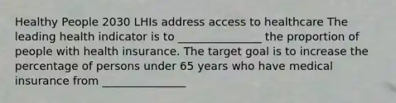 Healthy People 2030 LHIs address access to healthcare The leading health indicator is to _______________ the proportion of people with health insurance. The target goal is to increase the percentage of persons under 65 years who have medical insurance from _______________