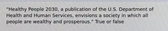 "Healthy People 2030, a publication of the U.S. Department of Health and Human Services, envisions a society in which all people are wealthy and prosperous." True or false