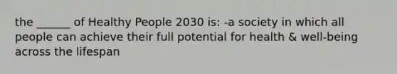 the ______ of Healthy People 2030 is: -a society in which all people can achieve their full potential for health & well-being across the lifespan