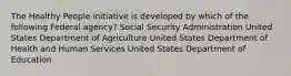 The Healthy People initiative is developed by which of the following Federal agency? Social Security Administration United States Department of Agriculture United States Department of Health and Human Services United States Department of Education