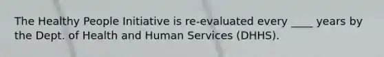 The Healthy People Initiative is re-evaluated every ____ years by the Dept. of Health and Human Services (DHHS).