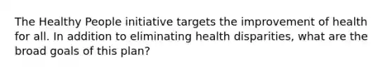 The Healthy People initiative targets the improvement of health for all. In addition to eliminating health disparities, what are the broad goals of this plan?