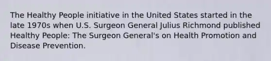 The Healthy People initiative in the United States started in the late 1970s when U.S. Surgeon General Julius Richmond published Healthy People: The Surgeon General's on Health Promotion and Disease Prevention.