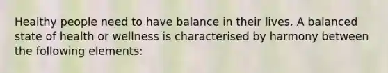 Healthy people need to have balance in their lives. A balanced state of health or wellness is characterised by harmony between the following elements: