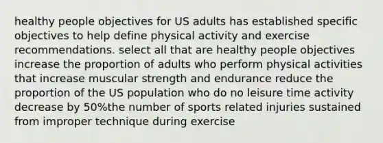 healthy people objectives for US adults has established specific objectives to help define physical activity and exercise recommendations. select all that are healthy people objectives increase the proportion of adults who perform physical activities that increase muscular strength and endurance reduce the proportion of the US population who do no leisure time activity decrease by 50%the number of sports related injuries sustained from improper technique during exercise