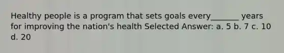 Healthy people is a program that sets goals every_______ years for improving the nation's health Selected Answer: a. 5 b. 7 c. 10 d. 20