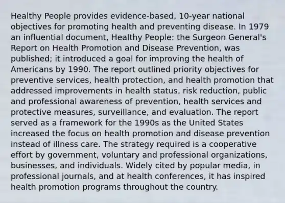 Healthy People provides evidence-based, 10-year national objectives for promoting health and preventing disease. In 1979 an influential document, Healthy People: the Surgeon General's Report on Health Promotion and Disease Prevention, was published; it introduced a goal for improving the health of Americans by 1990. The report outlined priority objectives for preventive services, health protection, and health promotion that addressed improvements in health status, risk reduction, public and professional awareness of prevention, health services and protective measures, surveillance, and evaluation. The report served as a framework for the 1990s as the United States increased the focus on health promotion and disease prevention instead of illness care. The strategy required is a cooperative effort by government, voluntary and professional organizations, businesses, and individuals. Widely cited by popular media, in professional journals, and at health conferences, it has inspired health promotion programs throughout the country.