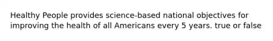 Healthy People provides science-based national objectives for improving the health of all Americans every 5 years. true or false