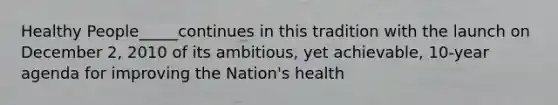 Healthy People_____continues in this tradition with the launch on December 2, 2010 of its ambitious, yet achievable, 10-year agenda for improving the Nation's health