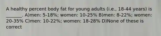 A healthy percent body fat for young adults (i.e., 18-44 years) is _______. A)men: 5-18%; women: 10-25% B)men: 8-22%; women: 20-35% C)men: 10-22%; women: 18-28% D)None of these is correct