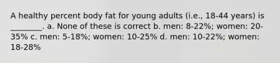 A healthy percent body fat for young adults (i.e., 18-44 years) is ________. a. None of these is correct b. men: 8-22%; women: 20-35% c. men: 5-18%; women: 10-25% d. men: 10-22%; women: 18-28%