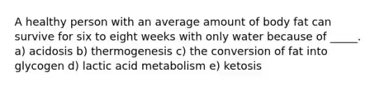 A healthy person with an average amount of body fat can survive for six to eight weeks with only water because of _____. a) acidosis b) thermogenesis c) the conversion of fat into glycogen d) lactic acid metabolism e) ketosis