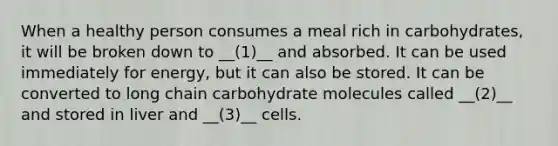 When a healthy person consumes a meal rich in carbohydrates, it will be broken down to __(1)__ and absorbed. It can be used immediately for energy, but it can also be stored. It can be converted to long chain carbohydrate molecules called __(2)__ and stored in liver and __(3)__ cells.