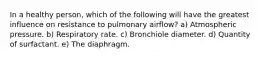 In a healthy person, which of the following will have the greatest influence on resistance to pulmonary airflow? a) Atmospheric pressure. b) Respiratory rate. c) Bronchiole diameter. d) Quantity of surfactant. e) The diaphragm.