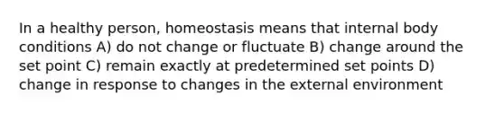 In a healthy person, homeostasis means that internal body conditions A) do not change or fluctuate B) change around the set point C) remain exactly at predetermined set points D) change in response to changes in the external environment