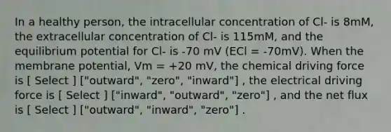 In a healthy person, the intracellular concentration of Cl- is 8mM, the extracellular concentration of Cl- is 115mM, and the equilibrium potential for Cl- is -70 mV (ECl = -70mV). When the membrane potential, Vm = +20 mV, the chemical driving force is [ Select ] ["outward", "zero", "inward"] , the electrical driving force is [ Select ] ["inward", "outward", "zero"] , and the net flux is [ Select ] ["outward", "inward", "zero"] .