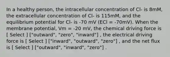 In a healthy person, the intracellular concentration of Cl- is 8mM, the extracellular concentration of Cl- is 115mM, and the equilibrium potential for Cl- is -70 mV (ECl = -70mV). When the membrane potential, Vm = -20 mV, the chemical driving force is [ Select ] ["outward", "zero", "inward"] , the electrical driving force is [ Select ] ["inward", "outward", "zero"] , and the net flux is [ Select ] ["outward", "inward", "zero"] .