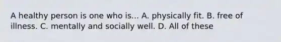 A healthy person is one who is... A. physically fit. B. free of illness. C. mentally and socially well. D. All of these