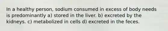 In a healthy person, sodium consumed in excess of body needs is predominantly a) stored in the liver. b) excreted by the kidneys. c) metabolized in cells d) excreted in the feces.