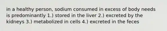 in a healthy person, sodium consumed in excess of body needs is predominantly 1.) stored in the liver 2.) excreted by the kidneys 3.) metabolized in cells 4.) excreted in the feces