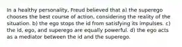 In a healthy personality, Freud believed that a) the superego chooses the best course of action, considering the reality of the situation. b) the ego stops the id from satisfying its impulses. c) the id, ego, and superego are equally powerful. d) the ego acts as a mediator between the id and the superego.