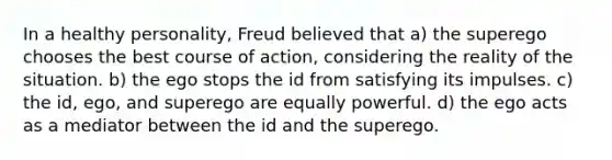 In a healthy personality, Freud believed that a) the superego chooses the best course of action, considering the reality of the situation. b) the ego stops the id from satisfying its impulses. c) the id, ego, and superego are equally powerful. d) the ego acts as a mediator between the id and the superego.