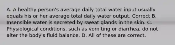 A. A healthy person's average daily total water input usually equals his or her average total daily water output. Correct B. Insensible water is secreted by sweat glands in the skin. C. Physiological conditions, such as vomiting or diarrhea, do not alter the body's fluid balance. D. All of these are correct.