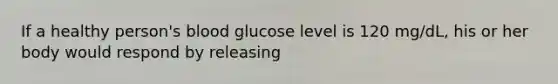 If a healthy person's blood glucose level is 120 mg/dL, his or her body would respond by releasing