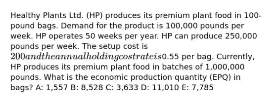 Healthy Plants Ltd. (HP) produces its premium plant food in 100-pound bags. Demand for the product is 100,000 pounds per week. HP operates 50 weeks per year. HP can produce 250,000 pounds per week. The setup cost is 200 and the annual holding cost rate is0.55 per bag. Currently, HP produces its premium plant food in batches of 1,000,000 pounds. What is the economic production quantity (EPQ) in bags? A: 1,557 B: 8,528 C: 3,633 D: 11,010 E: 7,785