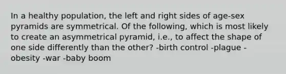 In a healthy population, the left and right sides of age-sex pyramids are symmetrical. Of the following, which is most likely to create an asymmetrical pyramid, i.e., to affect the shape of one side differently than the other? -birth control -plague -obesity -war -baby boom