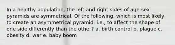 In a healthy population, the left and right sides of age-sex pyramids are symmetrical. Of the following, which is most likely to create an asymmetrical pyramid, i.e., to affect the shape of one side differently than the other? a. birth control b. plague c. obesity d. war e. baby boom