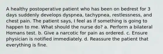 A healthy postoperative patient who has been on bedrest for 3 days suddenly develops dyspnea, tachypnea, restlessness, and chest pain. The patient says, I feel as if something is going to happen to me. What should the nurse do? a. Perform a bilateral Homans test. b. Give a narcotic for pain as ordered. c. Ensure physician is notified immediately. d. Reassure the patient that everything is fine.