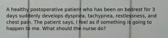 A healthy postoperative patient who has been on bedrest for 3 days suddenly develops dyspnea, tachypnea, restlessness, and chest pain. The patient says, I feel as if something is going to happen to me. What should the nurse do?