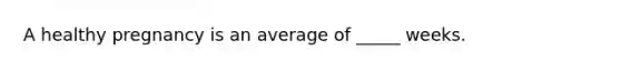 A healthy pregnancy is an average of _____ weeks.
