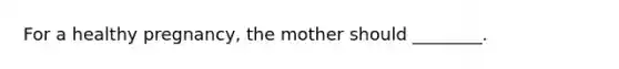 For a healthy pregnancy, the mother should ________.