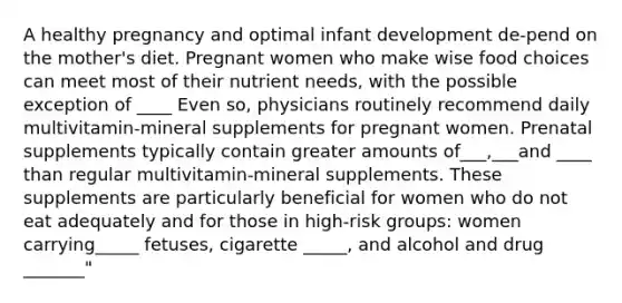 A healthy pregnancy and optimal infant development de-pend on the mother's diet. Pregnant women who make wise food choices can meet most of their nutrient needs, with the possible exception of ____ Even so, physicians routinely recommend daily multivitamin-mineral supplements for pregnant women. Prenatal supplements typically contain greater amounts of___,___and ____ than regular multivitamin-mineral supplements. These supplements are particularly beneficial for women who do not eat adequately and for those in high-risk groups: women carrying_____ fetuses, cigarette _____, and alcohol and drug _______"