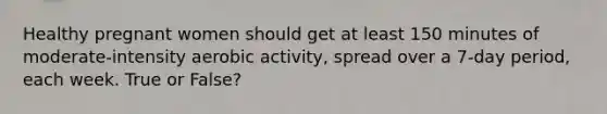 Healthy pregnant women should get at least 150 minutes of moderate-intensity aerobic activity, spread over a 7-day period, each week. True or False?