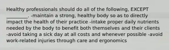 Healthy professionals should do all of the following, EXCEPT _________. -maintain a strong, healthy body so as to directly impact the health of their practice -intake proper daily nutrients needed by the body to benefit both themselves and their clients -avoid taking a sick day at all costs and whenever possible -avoid work-related injuries through care and ergonomics