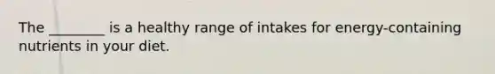 The ________ is a healthy range of intakes for energy-containing nutrients in your diet.