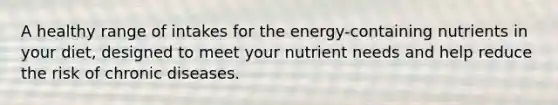 A healthy range of intakes for the energy-containing nutrients in your diet, designed to meet your nutrient needs and help reduce the risk of chronic diseases.