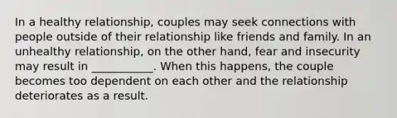 In a healthy relationship, couples may seek connections with people outside of their relationship like friends and family. In an unhealthy relationship, on the other hand, fear and insecurity may result in ___________. When this happens, the couple becomes too dependent on each other and the relationship deteriorates as a result.