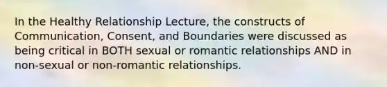 In the Healthy Relationship Lecture, the constructs of Communication, Consent, and Boundaries were discussed as being critical in BOTH sexual or romantic relationships AND in non-sexual or non-romantic relationships.