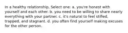 In a healthy relationship, Select one: a. you're honest with yourself and each other. b. you need to be willing to share nearly everything with your partner. c. it's natural to feel stifled, trapped, and stagnant. d. you often find yourself making excuses for the other person.