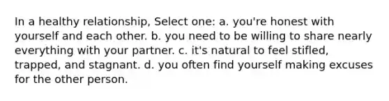 In a healthy relationship, Select one: a. you're honest with yourself and each other. b. you need to be willing to share nearly everything with your partner. c. it's natural to feel stifled, trapped, and stagnant. d. you often find yourself making excuses for the other person.