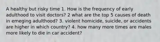 A healthy but risky time 1. How is the frequency of early adulthood to visit doctors? 2 what are the top 5 causes of death in emeging adulthood? 3. violent homicide, suicide, or accidents are higher in which country? 4. how many more times are males more likely to die in car accident?