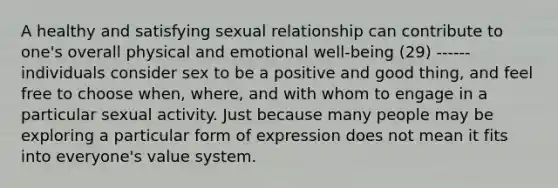 A healthy and satisfying sexual relationship can contribute to one's overall physical and emotional well-being (29) ------ individuals consider sex to be a positive and good thing, and feel free to choose when, where, and with whom to engage in a particular sexual activity. Just because many people may be exploring a particular form of expression does not mean it fits into everyone's value system.